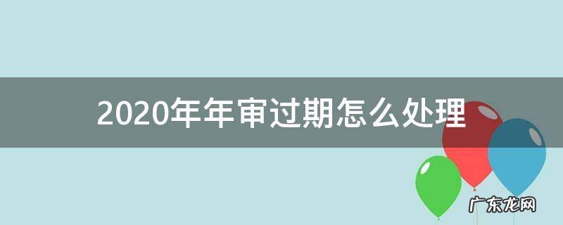 2020年年审过期怎么处理 2020年年审逾期