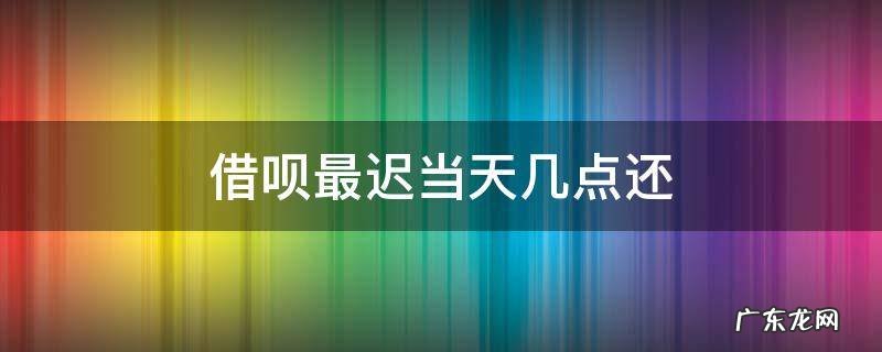 借呗还款最迟到当天的几点 借呗最迟当天几点还