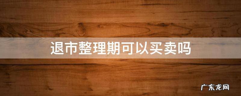 股票退市整理期可以买卖吗 退市整理期可以买卖吗