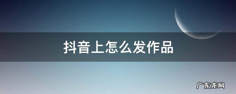 抖音上怎么发作品图片 抖音上怎么发作品