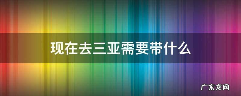 现在去三亚需要带什么 现在去三亚需要带什么东西