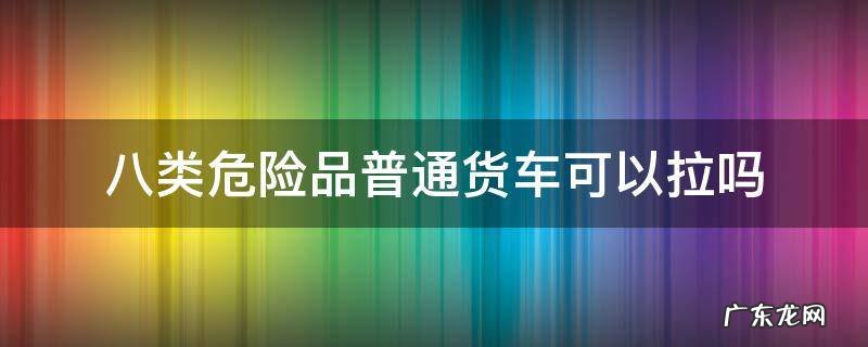 八级危险品普通货车能拉吗 八类危险品普通货车可以拉吗