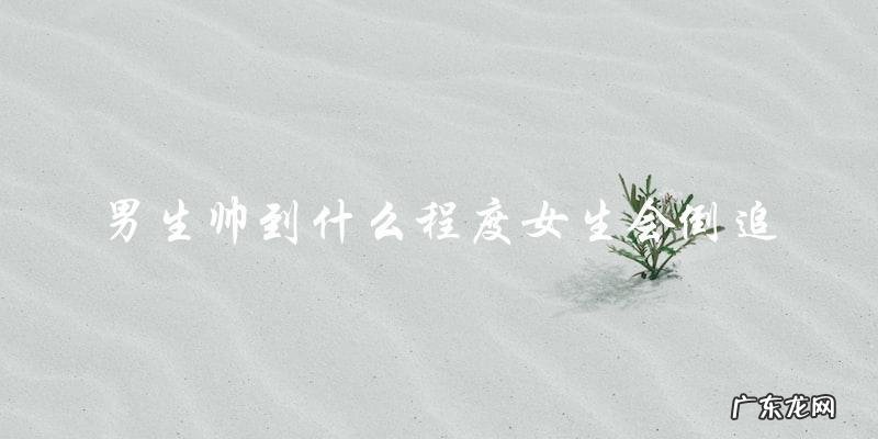 男生有多帅才能让女生主动倒追?