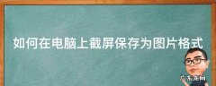 如何在电脑上截屏保存为图片格式 如何在电脑上截屏保存为图片格式的图片