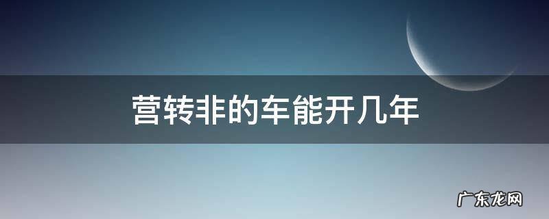 营转非的车能开几年 营转非的小轿车能开几年