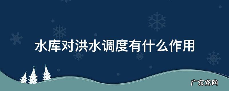 水库防洪调节的作用是什么 水库对洪水调度有什么作用
