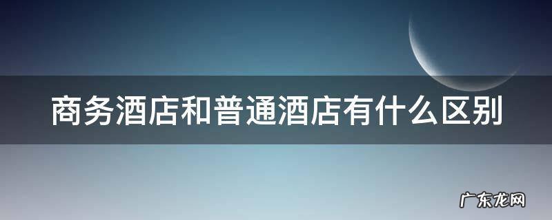 商务酒店和普通酒店有什么区别 商务酒店和普通酒店有什么区别,一般多大面积