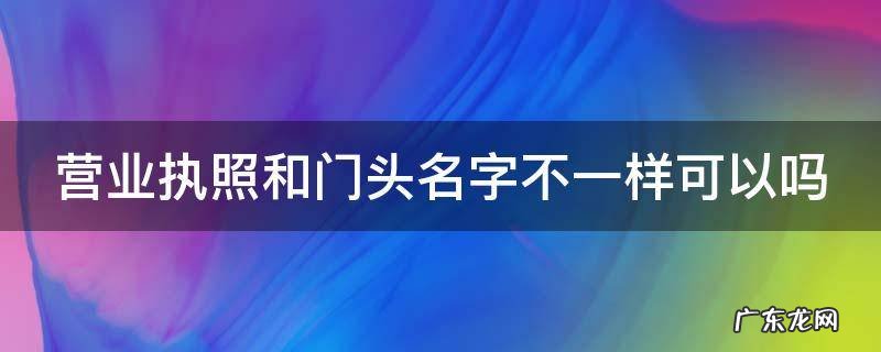 营业执照名字可以改吗 营业执照和门头名字不一样可以吗