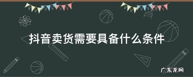 抖音卖货需要具备什么条件可以说价格 抖音卖货需要具备什么条件
