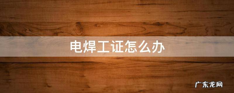 电焊工证怎么办 电焊工证怎么办从哪里去了