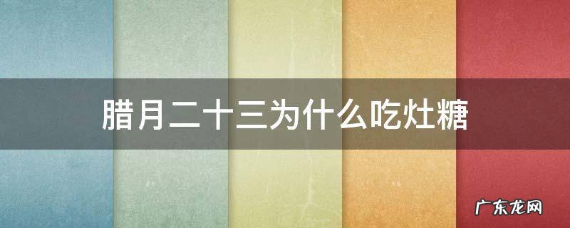 腊月二十三为什么吃灶糖 农历12月23为啥吃祭灶糖