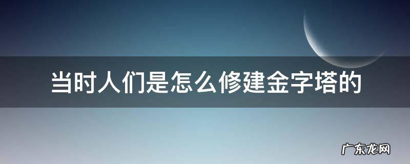 当时人们是怎么修建金字塔的 当时人们是怎么修建金字塔的呢10字