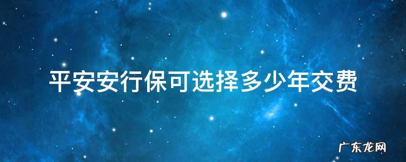 平安安行保可选择多少年交费 安保行可选择多少年缴费