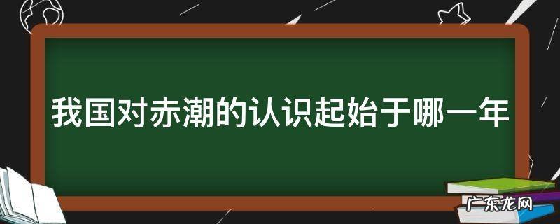 我国对赤潮的认识起始于哪一年 我国对赤潮的认识起源于多少年