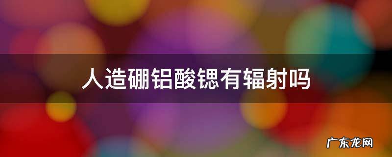 人造硼铝酸锶为啥这么便宜 人造硼铝酸锶有辐射吗