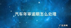 汽车年审逾期怎么处理 汽车逾期审车怎么处理