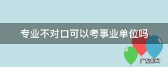 事业单位所学专业不对口可以报吗 专业不对口可以考事业单位吗