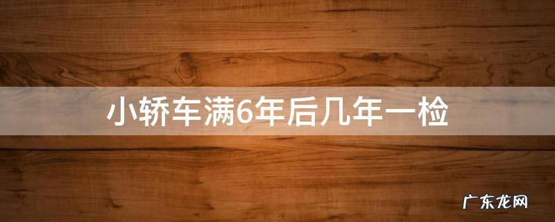 小轿车六年以后几年一检 小轿车满6年后几年一检