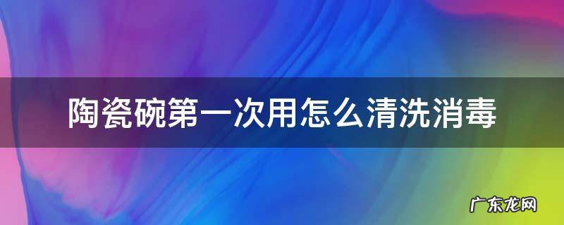 陶瓷碗第一次用怎么清洗消毒 第一次买的陶瓷碗怎么消毒