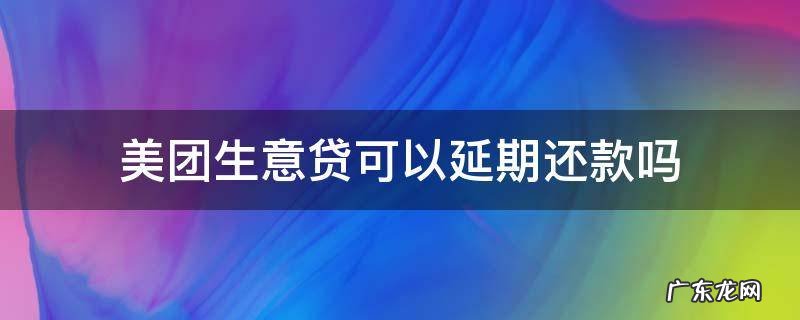 美团借钱可以延期还款吗 美团生意贷可以延期还款吗