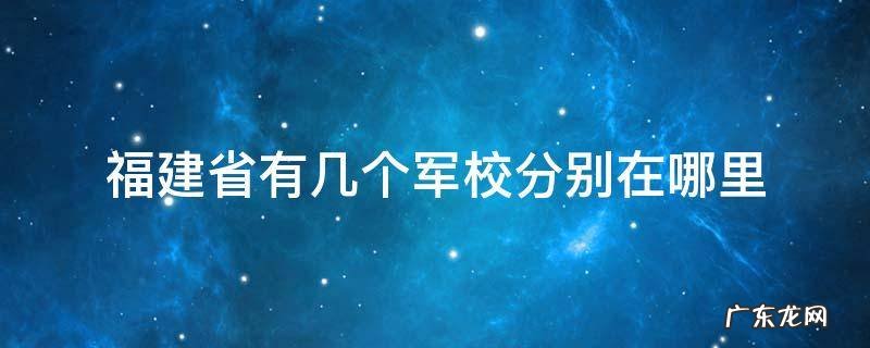 福建厦门有几个军校? 福建省有几个军校分别在哪里