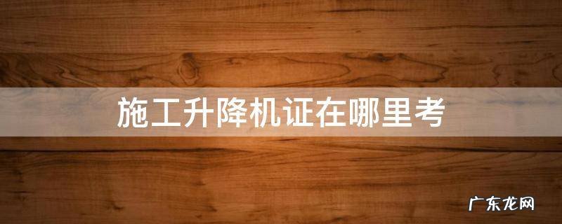 施工升降机证在哪里考 温州考施工升降机证在哪里考