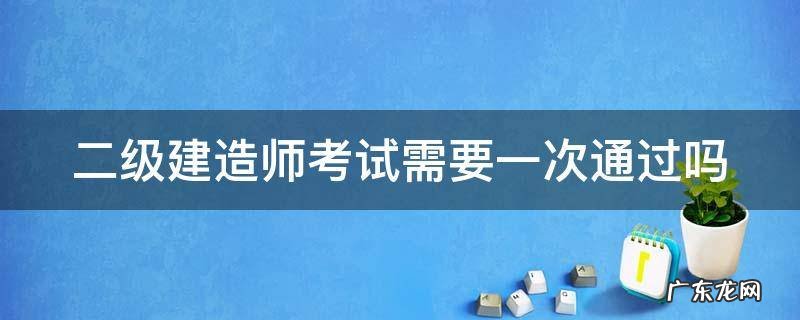 考二建需要一次性过嘛 二级建造师考试需要一次通过吗