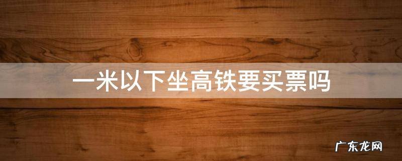 1米以下要买高铁票吗 一米以下坐高铁要买票吗