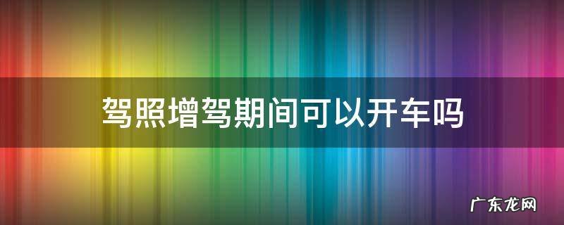 驾照增驾期间可以开车吗 驾驶证增驾期间可以开车吗