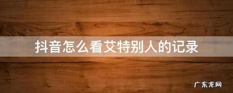 抖音怎么看艾特别人的记录 抖音怎么查艾特别人的记录