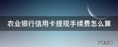 农业银行信用卡提现手续费怎么算出来的 农业银行信用卡提现手续费怎么算