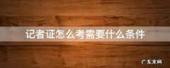 考个记者证要什么条件 记者证怎么考需要什么条件