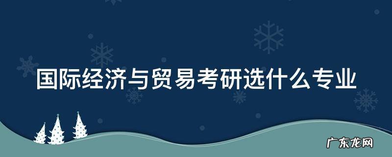 国际经济与贸易考研选什么专业 国际经济与贸易考研选什么专业比较好
