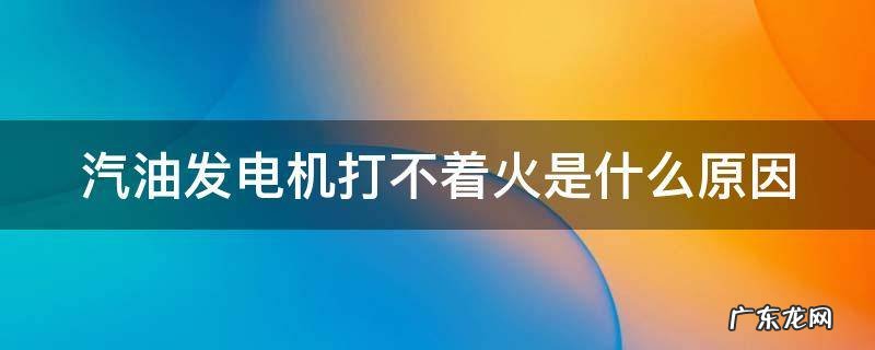汽油发电机不打火什么问题 汽油发电机打不着火是什么原因