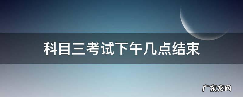 科目三考试考到下午几点 科目三考试下午几点结束