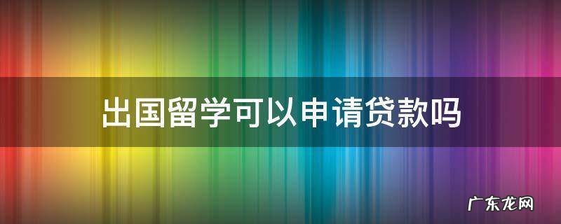 大学生出国留学可以申请贷款吗 出国留学可以申请贷款吗