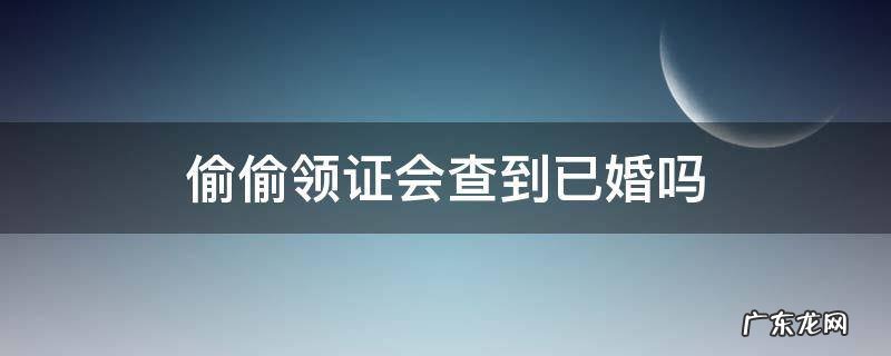 偷偷领证会查到已婚吗 偷偷领证会查到已婚吗 家人要去补办户口本