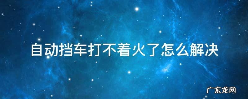 自动挡车打不着火了怎么解决 自动挡车打不着火了怎么解决key
