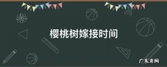 樱桃树嫁接时间温度 樱桃树嫁接时间