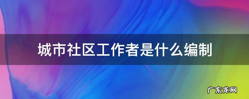 城市社区工作者是什么编制 街道社区工作者是什么编制