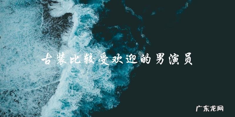 谁是最受欢迎的古装男演员?他们的魅力所在!