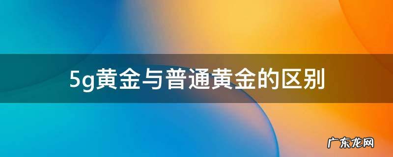 5g黄金与普通黄金的区别 5g黄金和传统黄金有什么区别