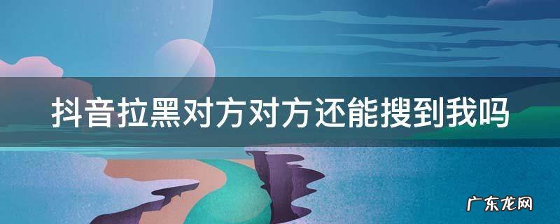 抖音拉黑后对方还能看到我的好友吗 抖音拉黑对方对方还能搜到我吗