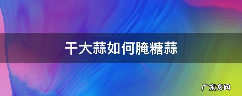 干蒜怎样腌糖醋大蒜 干大蒜如何腌糖蒜