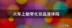 火车上能带化妆品液体吗 火车上能带化妆品液体吗150ml