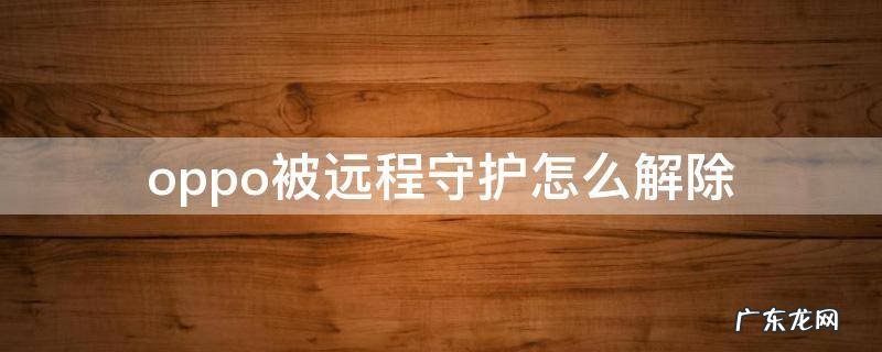 oppo被远程守护怎么解除 oppo手机的远程守护怎么关掉