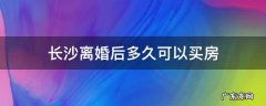 长沙离婚后多久可以买房 长沙离婚后多久可以买房算首套