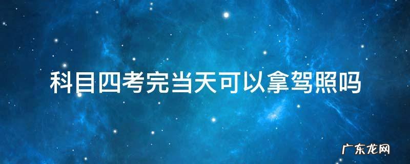 科目四考完当天可以拿驾照吗 科目四考完当天可以拿驾照吗 郑州