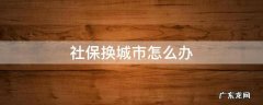 社保换城市怎么办 换城市生活社保怎么办