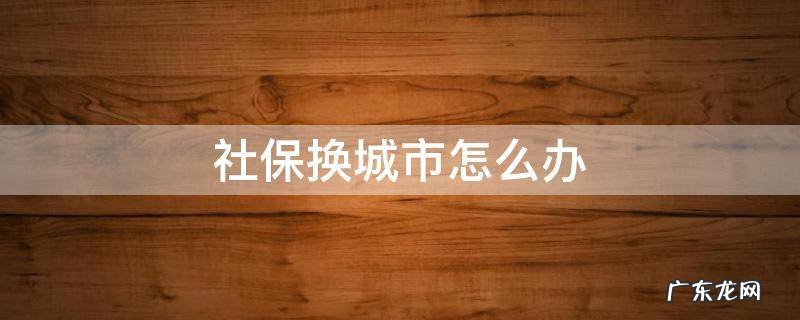 社保换城市怎么办 换城市生活社保怎么办